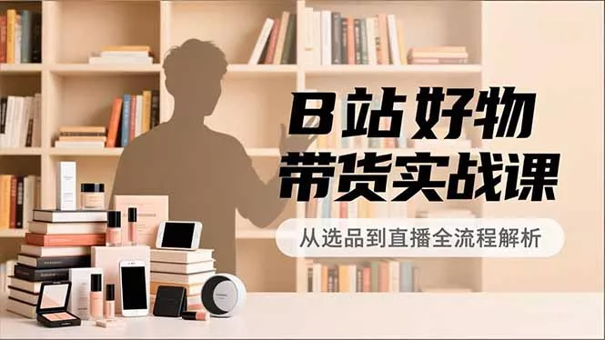 B站好物带货实战课，账号定位、选品拍摄、运营变现，全流程教学，实现UP主月入过万 - 项目资源网