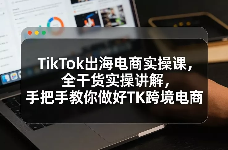 TikTok出海电商实操课，全干货实操讲解，手把手教你做好TK跨境电商 - 项目资源网